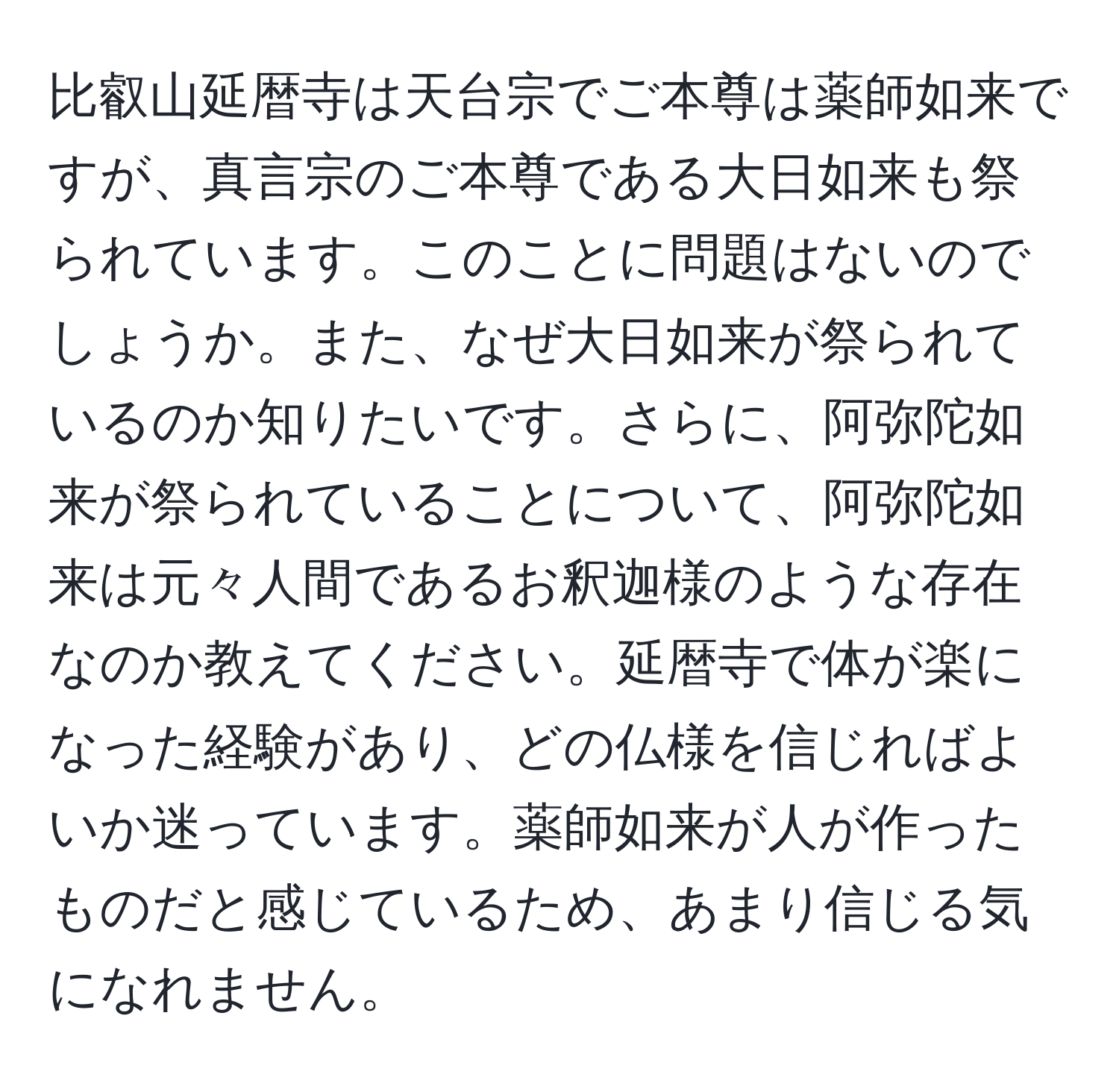 比叡山延暦寺は天台宗でご本尊は薬師如来ですが、真言宗のご本尊である大日如来も祭られています。このことに問題はないのでしょうか。また、なぜ大日如来が祭られているのか知りたいです。さらに、阿弥陀如来が祭られていることについて、阿弥陀如来は元々人間であるお釈迦様のような存在なのか教えてください。延暦寺で体が楽になった経験があり、どの仏様を信じればよいか迷っています。薬師如来が人が作ったものだと感じているため、あまり信じる気になれません。