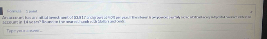 Formula 1 point 
* 
An account has an initial investment of $3,817 and grows at 4.0% per year. If the interest is compounded quarterly and no additional money is deposited, how much will be in the 
account in 14 years? Round to the nearest hundredth (dollars and cents). 
Type your answer...