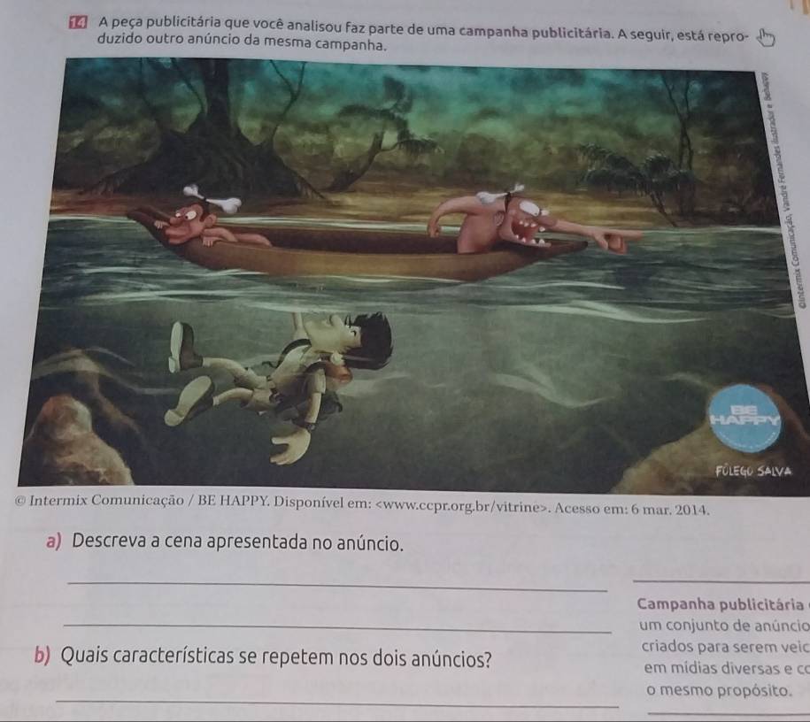 A peça publicitária que você analisou faz parte de uma campanha publicitária. A seguir, está repro- 
duzido outro anúncio da mesma cam 
a 
©vel em:. Acesso em: 6 mar. 2014. 
a) Descreva a cena apresentada no anúncio. 
__ 
_ 
Campanha publicitária 
um conjunto de anúncio 
criados para serem veic 
b) Quais características se repetem nos dois anúncios? em mídias diversas e co 
_ 
o mesmo propósito. 
_