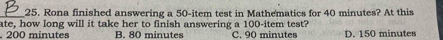 Rona finished answering a 50 -item test in Mathematics for 40 minutes? At this
ate, how long will it take her to finish answering a 100 -item test?. 200 minutes B. 80 minutes C. 90 minutes D. 150 minutes