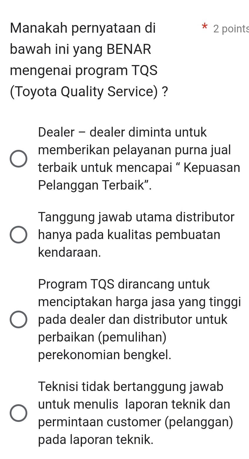 Manakah pernyataan di 2 points
bawah ini yang BENAR
mengenai program TQS
(Toyota Quality Service) ?
Dealer - dealer diminta untuk
memberikan pelayanan purna jual
terbaik untuk mencapai “ Kepuasan
Pelanggan Terbaik”.
Tanggung jawab utama distributor
hanya pada kualitas pembuatan
kendaraan.
Program TQS dirancang untuk
menciptakan harga jasa yang tinggi
pada dealer dan distributor untuk
perbaikan (pemulihan)
perekonomian bengkel.
Teknisi tidak bertanggung jawab
untuk menulis laporan teknik dan
permintaan customer (pelanggan)
pada laporan teknik.