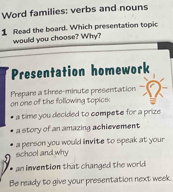 Word families: verbs and nouns 
1 Read the board. Which presentation topic 
would you choose? Why? 
Presentation homework 
Prepare a three-minute presentation 
on one of the following topics: 
a time you decided to compete for a prize 
a story of an amazing achievement 
a person you would invite to speak at your 
school and why 
an invention that changed the world 
Be ready to give your presentation next week.