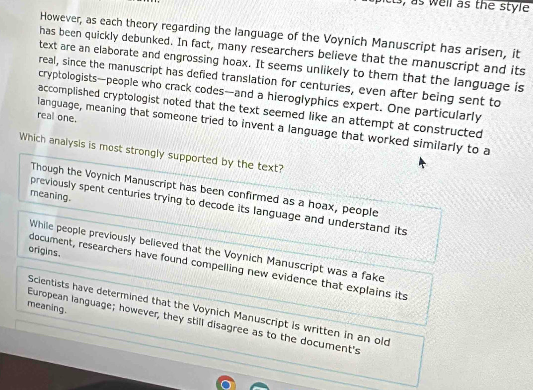 ts, as well as the style
However, as each theory regarding the language of the Voynich Manuscript has arisen, it
has been quickly debunked. In fact, many researchers believe that the manuscript and its
text are an elaborate and engrossing hoax. It seems unlikely to them that the language is
real, since the manuscript has defied translation for centuries, even after being sent to
cryptologists—people who crack codes—and a hieroglyphics expert. One particularly
accomplished cryptologist noted that the text seemed like an attempt at constructed
real one.
language, meaning that someone tried to invent a language that worked similarly to a
Which analysis is most strongly supported by the text?
Though the Voynich Manuscript has been confirmed as a hoax, people
meaning.
previously spent centuries trying to decode its language and understand its
While people previously believed that the Voynich Manuscript was a fake
origins.
document, researchers have found compelling new evidence that explains its
meaning.
Scientists have determined that the Voynich Manuscript is written in an old
European language; however, they still disagree as to the document's