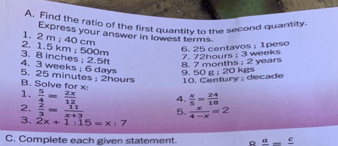 Find the ratio of the first quantity to the second quantity. 
Express your answer in lowest terms. 
1. 2 m; 40 cm
2. 1.5 km; 500m
6. 25 centavos; 1peso 
3. 8 inches; 2.5ft
7. 72hours; 3 weeks
8. 7 months; 2 years
4. 3 weeks; 6 days
9. 50 g; 20 kgs
5. 25 minutes; 2hours
10. Century; decade
B. Solve for x : 
1.  5/4 = 2x/12 
4.  x/5 = 24/18 
2.  2/3 = 11/x+3 
5.  x/4-x =2
3. 2x+1:15=x:7
C. Complete each given statement. 8frac a=frac c