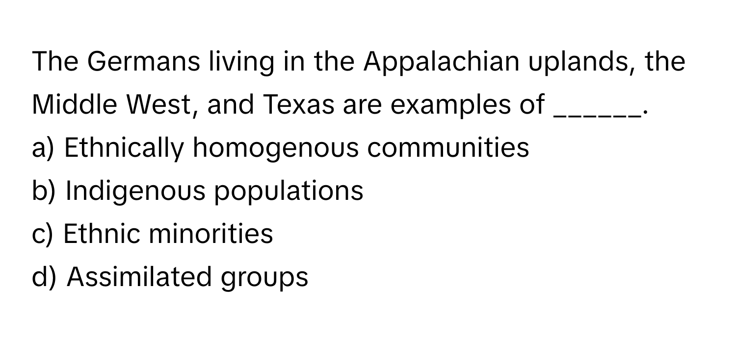 The Germans living in the Appalachian uplands, the Middle West, and Texas are examples of ______.

a) Ethnically homogenous communities 
b) Indigenous populations 
c) Ethnic minorities 
d) Assimilated groups