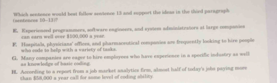 Which sentence would best follow sentence 13 and support the ideas in the third paragraph
(sentences 10-13)?
E. Experienced programmers, software engineers, and system administrators at large companies
can earn well over $100,000 a year.
F. Hospitals, physicians’ offices, and pharmaceutical companies are frequently looking to hire people
who code to help with a variety of tasks.
G. Many companies are eager to hire employees who have experience in a specific industry as well
as knowledge of basic coding.
H. According to a report from a job market analytics firm, almost half of today's jobs paying more
than $58,000 a year call for some level of coding ability.