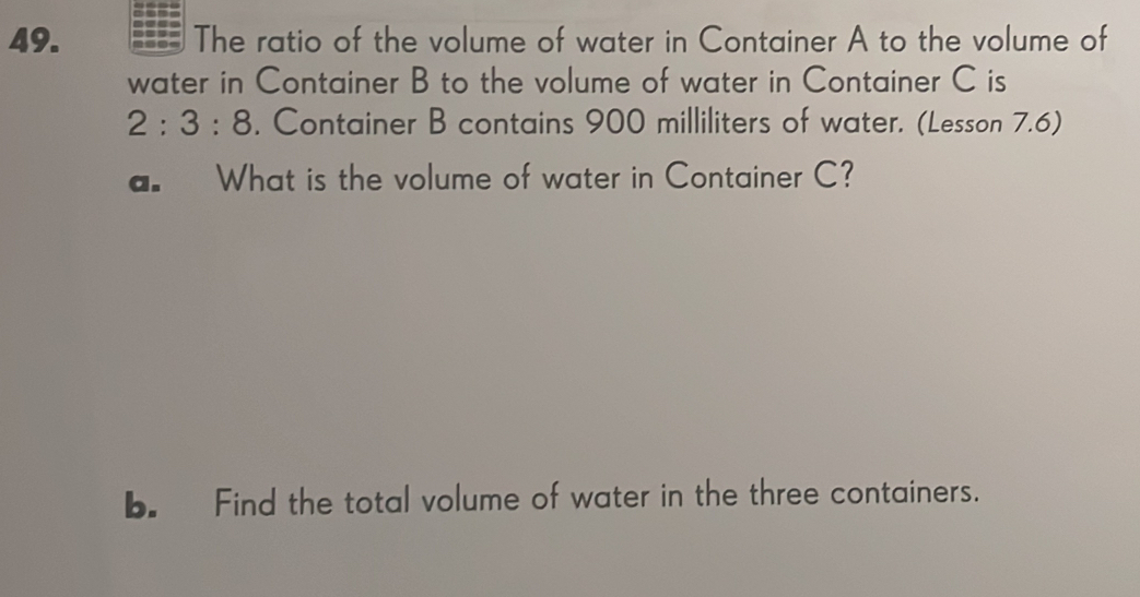 The ratio of the volume of water in Container A to the volume of 
water in Container B to the volume of water in Container C is
2:3:8 , Container B contains 900 milliliters of water. (Lesson 7.6) 
a. What is the volume of water in Container C? 
b. Find the total volume of water in the three containers.