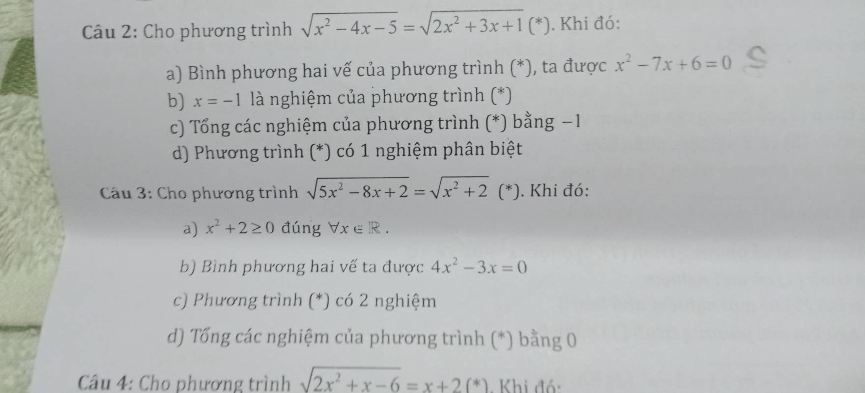 Cho phương trình sqrt(x^2-4x-5)=sqrt(2x^2+3x+1)(*). Khi đó:
a) Bình phương hai vế của phương trình (*), ta được x^2-7x+6=0
b) x=-1 là nghiệm của phương trình (*)
c) Tổng các nghiệm của phương trình (*) bằng −1
d) Phương trình (*) có 1 nghiệm phân biệt
* Cầu 3: Cho phương trình sqrt(5x^2-8x+2)=sqrt(x^2+2)(*). Khi đó:
a) x^2+2≥ 0 đúng forall x∈ R.
b) Bình phương hai vế ta được 4x^2-3x=0
c) Phương trình (*) có 2 nghiệm
d) Tổng các nghiệm của phương trình (*) bằng 0
* Câu 4: Cho phương trình sqrt(2x^2+x-6)=x+2(*). Khi đó: