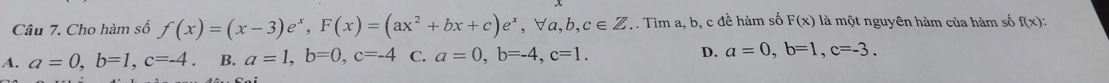 Cho hàm số f(x)=(x-3)e^x, F(x)=(ax^2+bx+c)e^x, forall a, b, c∈ Z.. Tìm a, b, c đề hàm số F(x) là một nguyên hàm của hàm số f(x) :
A. a=0, b=1, c=-4. B. a=1, b=0, c=-4 C. a=0, b=-4, c=1. D. a=0, b=1, c=-3.