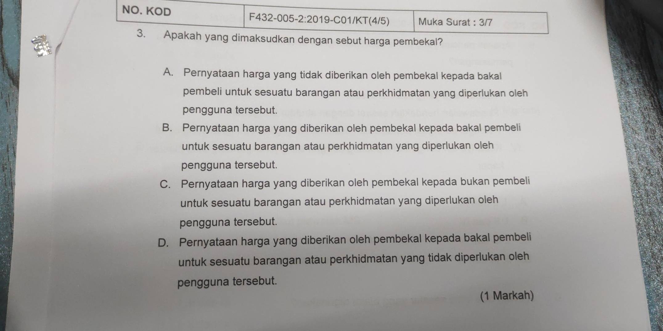 NO. KOD F432-005-2:2019-C01/KT(4/5) Muka Surat : 3/7
3. Apakah yang dimaksudkan dengan sebut harga pembekal?
A. Pernyataan harga yang tidak diberikan oleh pembekal kepada bakal
pembeli untuk sesuatu barangan atau perkhidmatan yang diperlukan oleh
pengguna tersebut.
B. Pernyataan harga yang diberikan oleh pembekal kepada bakal pembeli
untuk sesuatu barangan atau perkhidmatan yang diperlukan oleh
pengguna tersebut.
C. Pernyataan harga yang diberikan oleh pembekal kepada bukan pembeli
untuk sesuatu barangan atau perkhidmatan yang diperlukan oleh
pengguna tersebut.
D. Pernyataan harga yang diberikan oleh pembekal kepada bakal pembeli
untuk sesuatu barangan atau perkhidmatan yang tidak diperlukan oleh
pengguna tersebut.
(1 Markah)