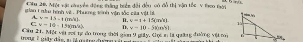 6 m/s.
Câu 20. Một vật chuyển động thắng biến đổi đều có đồ thị vận tốc v theo thời
gian t như hình vẽ . Phương trình vận tốc của vật là
A. v=15-t(m/s).
B. v=t+15(m/s).
C. v=10-15t(m/s).
D. v=10-5t(m/s). 
Câu 21. Một vật rơi tự do trong thời gian 9 giây. Gọi sĩ là quãng đường vật rơi
trong 1 giây đầu, s> là quãng đường vật