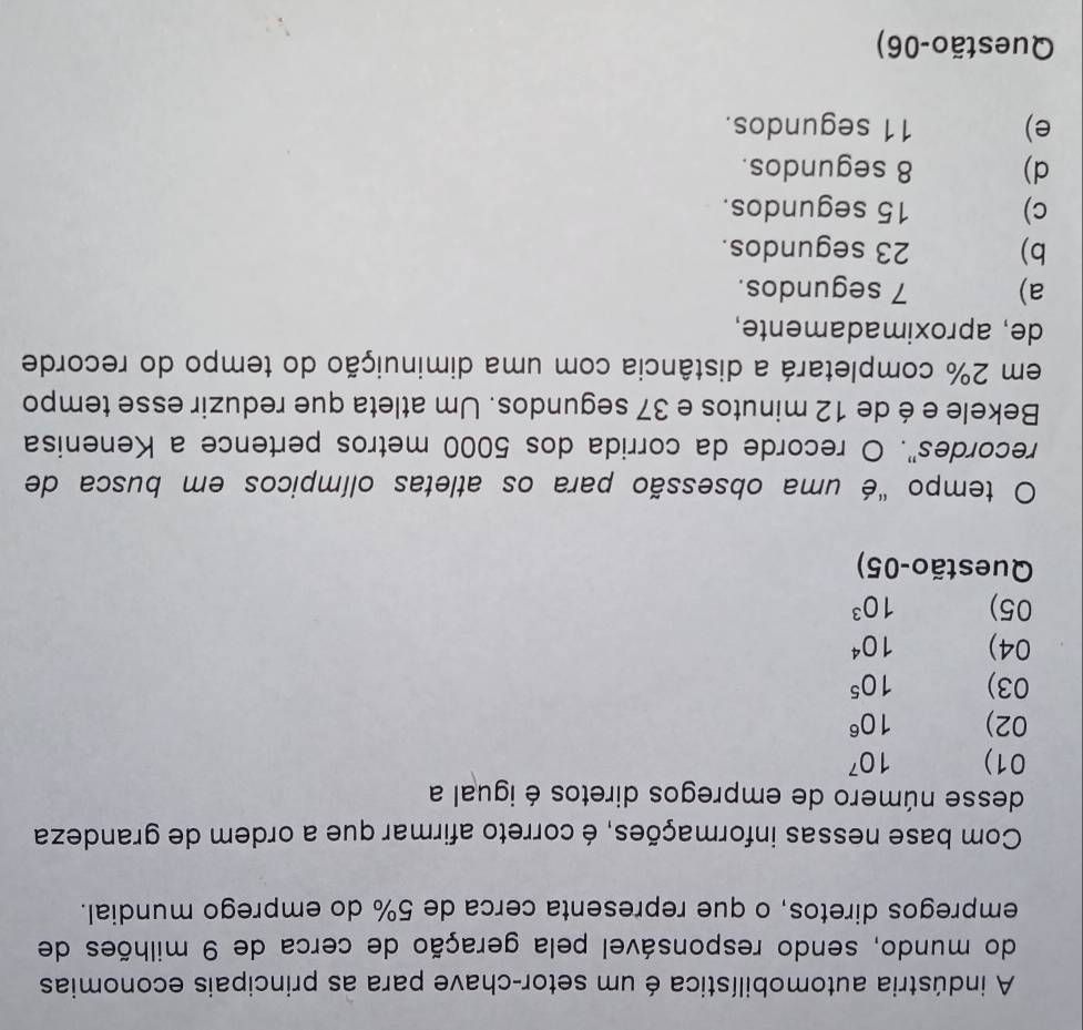 A indústria automobilística é um setor-chave para as principais economias
do mundo, sendo responsável pela geração de cerca de 9 milhões de
empregos diretos, o que representa cerca de 5% do emprego mundial.
Com base nessas informações, é correto afirmar que a ordem de grandeza
desse número de empregos diretos é igual a
01) 10^7
02) 10^6
03) 10^5
04) 10^4
05) 10^3
Questão-05)
tempo "é uma obsessão para os atletas olímpicos em busca de
recordes". O recorde da corrida dos 5000 metros pertence a Kenenisa
Bekele e é de 12 minutos e 37 segundos. Um atleta que reduzir esse tempo
em 2% completará a distância com uma diminuição do tempo do recorde
de, aproximadamente,
a) 7 segundos.
b) 23 segundos.
c) 15 segundos.
d) 8 segundos.
e) 11 segundos.
Questão-06)