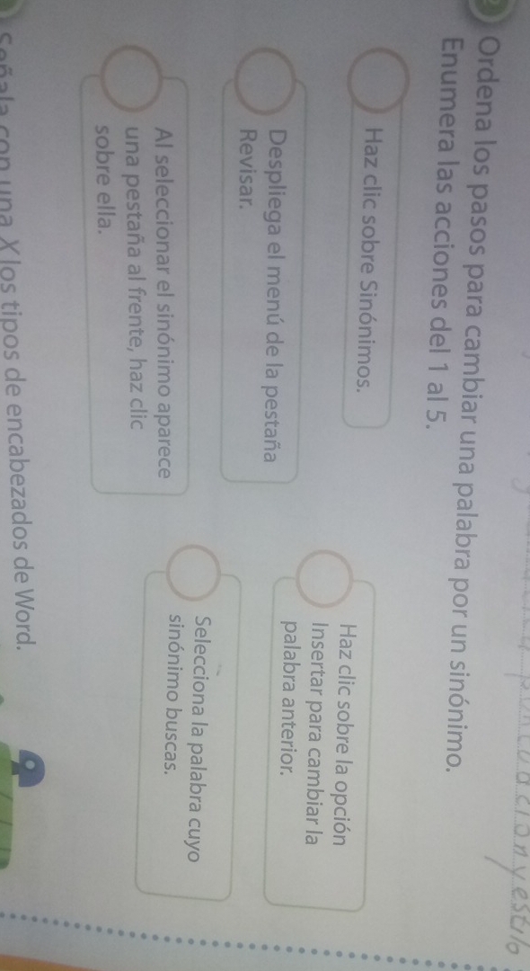 Ordena los pasos para cambiar una palabra por un sinónimo. 
Enumera las acciones del 1 al 5. 
Haz clic sobre Sinónimos. Haz clic sobre la opción 
Insertar para cambiar la 
palabra anterior. 
Despliega el menú de la pestaña 
Revisar. 
Selecciona la palabra cuyo 
Al seleccionar el sinónimo aparece 
sinónimo buscas. 
una pestaña al frente, haz clic 
sobre ella. 
Señala con una X los tipos de encabezados de Word.