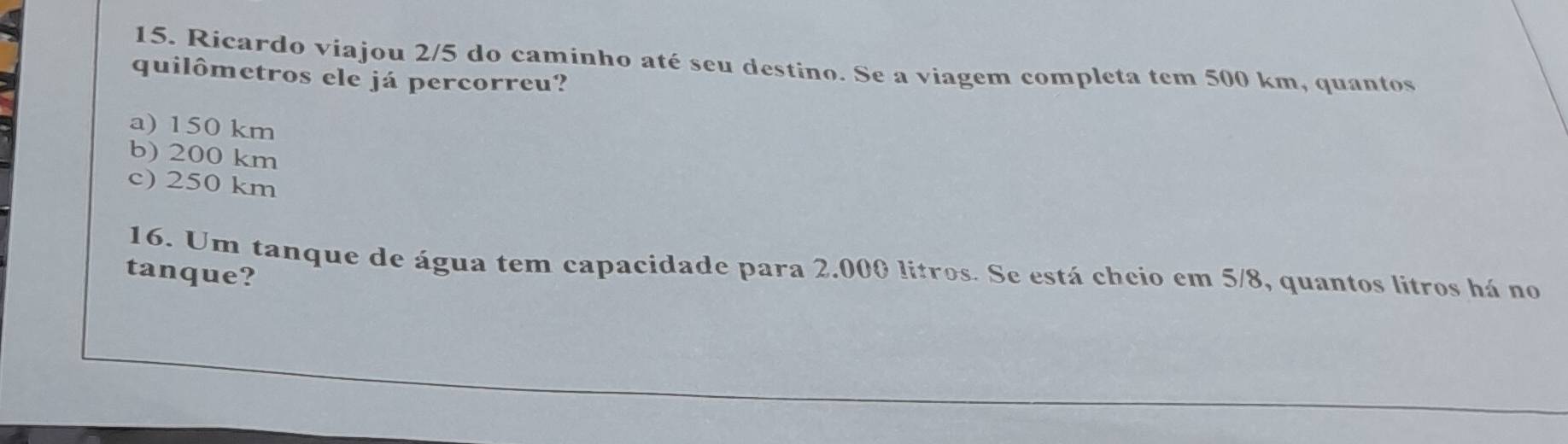 Ricardo viajou 2/5 do caminho até seu destino. Se a viagem completa tem 500 km, quantos
quilômetros ele já percorreu?
a) 150 km
b) 200 km
c) 250 km
16. Um tanque de água tem capacidade para 2.000 litros. Se está cheio em 5/8, quantos litros há no
tanque?