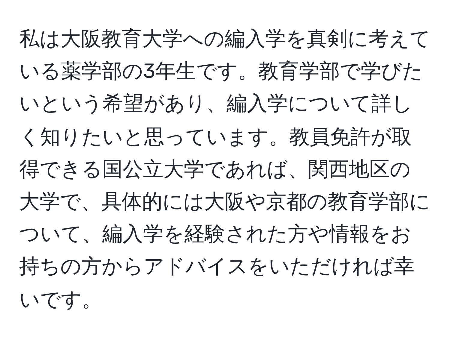 私は大阪教育大学への編入学を真剣に考えている薬学部の3年生です。教育学部で学びたいという希望があり、編入学について詳しく知りたいと思っています。教員免許が取得できる国公立大学であれば、関西地区の大学で、具体的には大阪や京都の教育学部について、編入学を経験された方や情報をお持ちの方からアドバイスをいただければ幸いです。