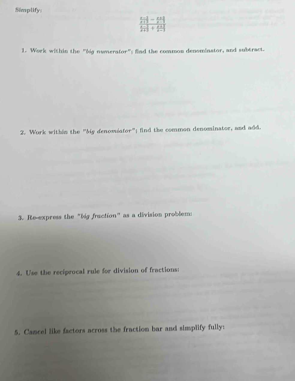 Simplify:
frac  (x-3)/x+3 - (x+2)/x-3  (x-3)/x+3 + (x+3)/x-3 
1. Work within the "big numerator”; find the common denominator, and subtract. 
2. Work within the "big denomiator"; find the common denominator, and add. 
3. Re-express the "big fraction" as a division problem: 
4. Use the reciprocal rule for division of fractions: 
5. Cancel like factors across the fraction bar and simplify fully: