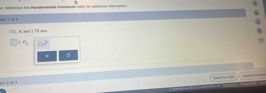 e: Reference the Fundamental Constants table for additional information. 
•a 
Part 1 of 4
731. K and 1.70 atm 
L O_2 □ * 10^(□)
× 
Save For Later Submit Assignm 
art 2 of 4 Acce 
* 2024 McGraw Hill LLC. All Rights Reserved. Terms of Use Privacy Center