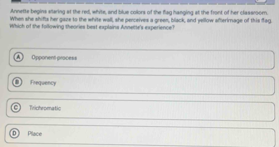 Annette begins staring at the red, white, and blue colors of the flag hanging at the front of her classroom.
When she shifts her gaze to the white wall, she perceives a green, black, and yellow afterimage of this flag.
Which of the following theories best explains Annette's experience?
Opponent-process
Frequency
C Trichromatic
D Place