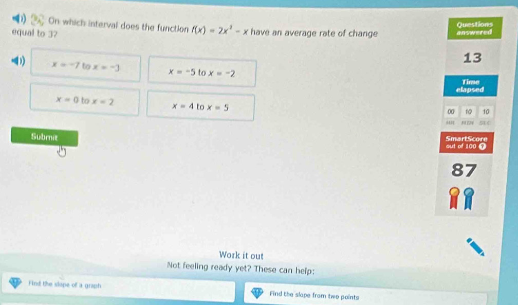 On which interval does the function f(x)=2x^2-x
equal to 37 have an average rate of change
x=-7 to x=-3 x=-5 to x=-2
x=0 to x=2 x=4 to x=5
Submit 
Work it out
Not feeling ready yet? These can help:
Find the slope of a graph Find the slope from two points