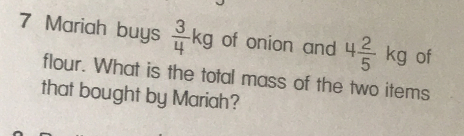 Mariah buys  3/4 kg of onion and 4 2/5 kg of 
flour. What is the total mass of the two items 
that bought by Mariah?