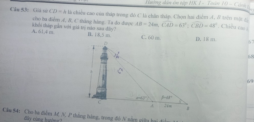 Hướng dân ôn tập HK 1 - Toán 10 - Cánh Đ 
Câu 53: Giả sử CD=h là chiều cao của tháp trong đó C là chân tháp. Chọn hai điểm A, B trên mặt đá
cho ba điểm A, B, C thăng hàng. Ta đo được AB=24m,widehat CAD=63°;widehat CBD=48°. Chiều cao h
khối tháp gần với giá trị nào sau đây?
A. 61,4 m. B. 18,5 m. C. 60 m.
D. 18 m.
67
68
69
Câu 54: Cho ba điểm M, N, P thẳng hàng, trong đó N nằm giữa hai địi
đây cùng hướng?