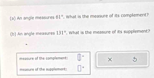 An angle measures 61°. What is the measure of its complement? 
(b) An angle measures 131°. What is the measure of its supplement? 
a 
measure of the complement: 
× 5 
measure of the supplement: