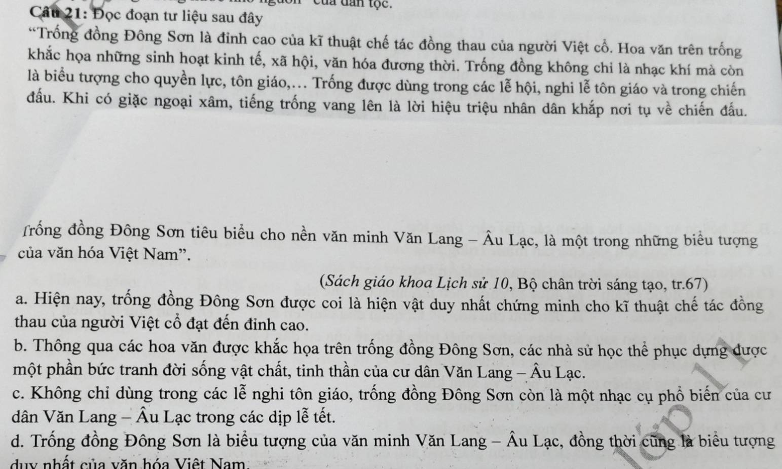 của dan tộc.
Câu 21: Đọc đoạn tư liệu sau đây
*Trống đồng Đông Sơn là đỉnh cao của kĩ thuật chế tác đồng thau của người Việt cổ. Hoa văn trên trống
khắc họa những sinh hoạt kinh tế, xã hội, văn hóa đương thời. Trống đồng không chỉ là nhạc khí mà còn
là biểu tượng cho quyền lực, tôn giáo,... Trống được dùng trong các lễ hội, nghi lễ tôn giáo và trong chiến
đấu. Khi có giặc ngoại xâm, tiếng trống vang lên là lời hiệu triệu nhân dân khắp nơi tụ về chiến đấu.
Trồng đồng Đông Sơn tiêu biểu cho nền văn minh Văn Lang - Âu Lạc, là một trong những biểu tượng
của văn hóa Việt Nam”.
(Sách giáo khoa Lịch sử 10, Bộ chân trời sáng tạo, tr. 67)
a. Hiện nay, trống đồng Đông Sơn được coi là hiện vật duy nhất chứng minh cho kĩ thuật chế tác đồng
thau của người Việt cổ đạt đến đỉnh cao.
b. Thông qua các hoa văn được khắc họa trên trống đồng Đông Sơn, các nhà sử học thể phục dựng được
một phần bức tranh đời sống vật chất, tinh thần của cư dân Văn Lang - Âu Lạc.
c. Không chỉ dùng trong các lễ nghi tôn giáo, trống đồng Đông Sơn còn là một nhạc cụ phổ biến của cư
dân Văn Lang - Âu Lạc trong các dịp lễ tết.
d. Trống đồng Đông Sơn là biểu tượng của văn minh Văn Lang - Âu Lạc, đồng thời cũng là biểu tượng
duy nhất của văn hóa Việt Nam.