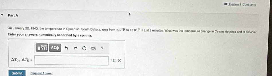 Review I Constants 
Part A 
On January 22, 1943, the temperature in Spearfish, South Dakota, rose from -4.0°F to 45.0°F in just 2 minutes. What was the temperature change in Celsius degrees and in kelvins? 
Enter your answers numerically separated by a comma.
AΣφ ?
△ T_C, △ T_k= C, K
Submit Requeat Answer
