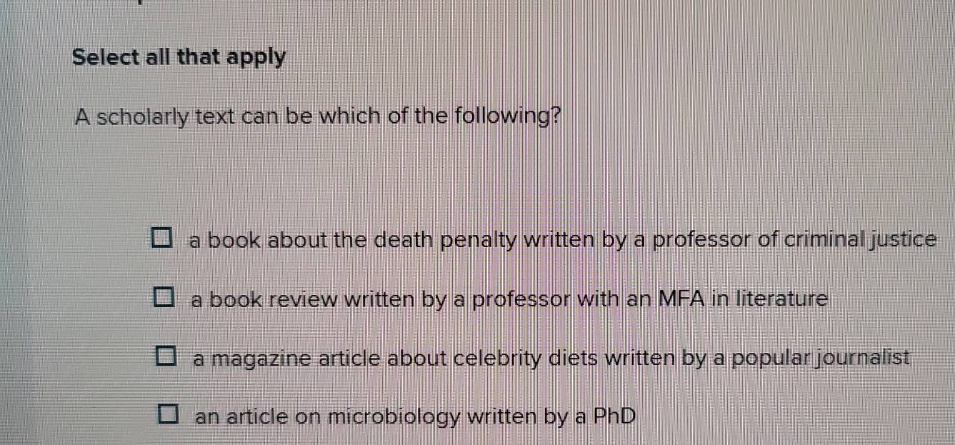 Select all that apply
A scholarly text can be which of the following?
a book about the death penalty written by a professor of criminal justice .
a book review written by a professor with an MFA in literature
a magazine article about celebrity diets written by a popular journalist
an article on microbiology written by a PhD