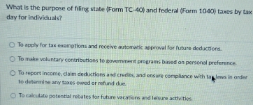 What is the purpose of filing state (Form TC-40) and federal (Form 1040) taxes by tax
day for individuals?
To apply for tax exemptions and receive automatic approval for future deductions.
To make voluntary contributions to government programs based on personal preference.
To report income, claim deductions and credits, and ensure compliance with tay laws in order
to determine any taxes owed or refund due.
To calculate potential rebates for future vacations and leisure activities.