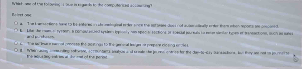 Which one of the following is true in regards to the computerized accounting?
Select one:
a. The transactions have to be entered in chronological order since the software does not automatically order them when reports are prepared.
b. Like the manual system, a computerized system typically has special sections or special journals to enter similar types of transactions, such as sales
and purchases.
c. The software cannot process the postings to the general ledger or prepare closing entries.
d. When using accounting software, accountants analyze and create the journal entries for the day -to-day transactions, but they are not to journalize
the adjusting entries at the end of the period.