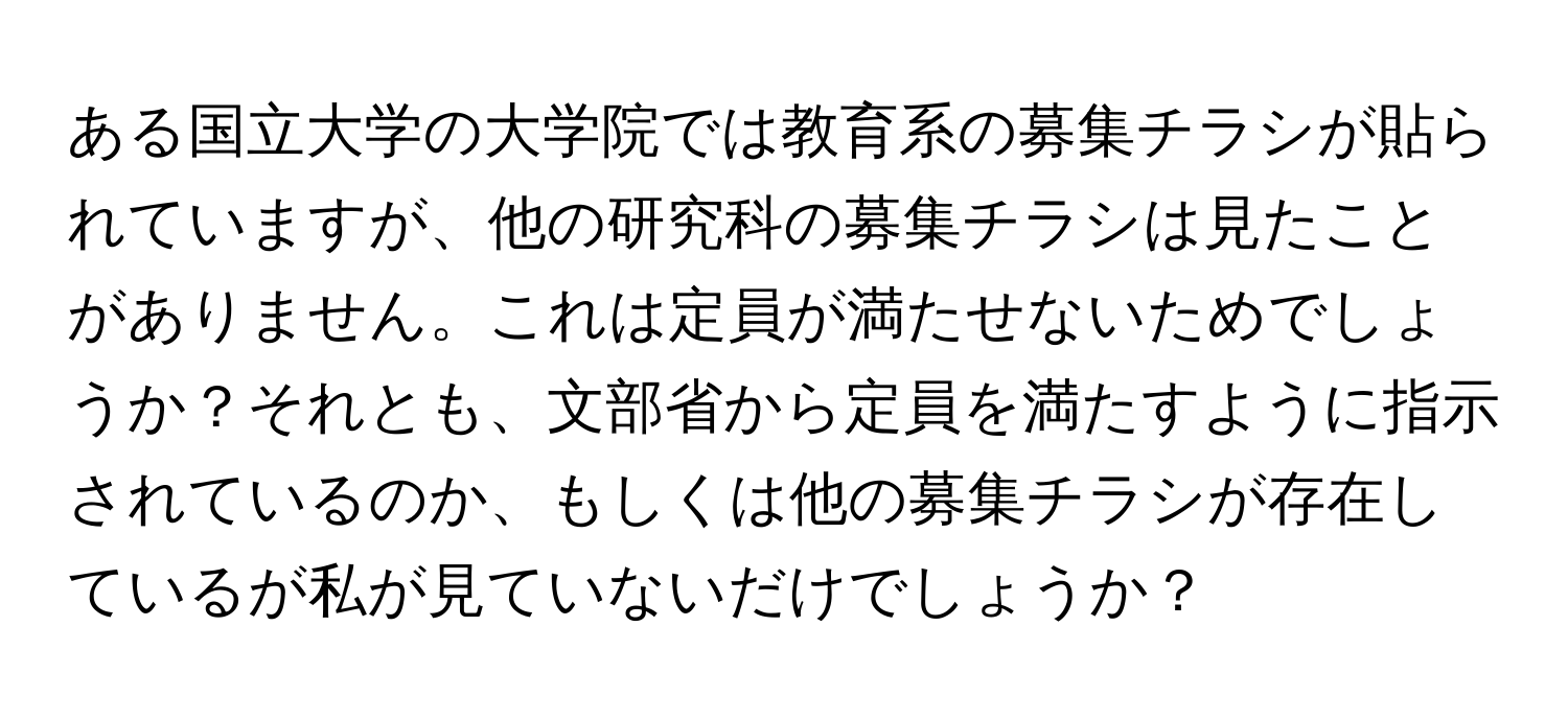 ある国立大学の大学院では教育系の募集チラシが貼られていますが、他の研究科の募集チラシは見たことがありません。これは定員が満たせないためでしょうか？それとも、文部省から定員を満たすように指示されているのか、もしくは他の募集チラシが存在しているが私が見ていないだけでしょうか？