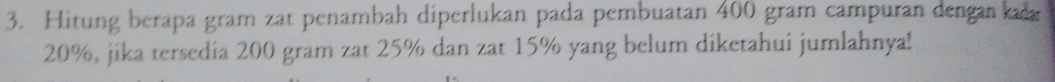 Hitung berapa gram zat penambah diperlukan pada pembuatan 400 gram campuran dengankaa
20%, jika tersedia 200 gram zat 25% dan zat 15% yang belum diketahui jumlahnya!