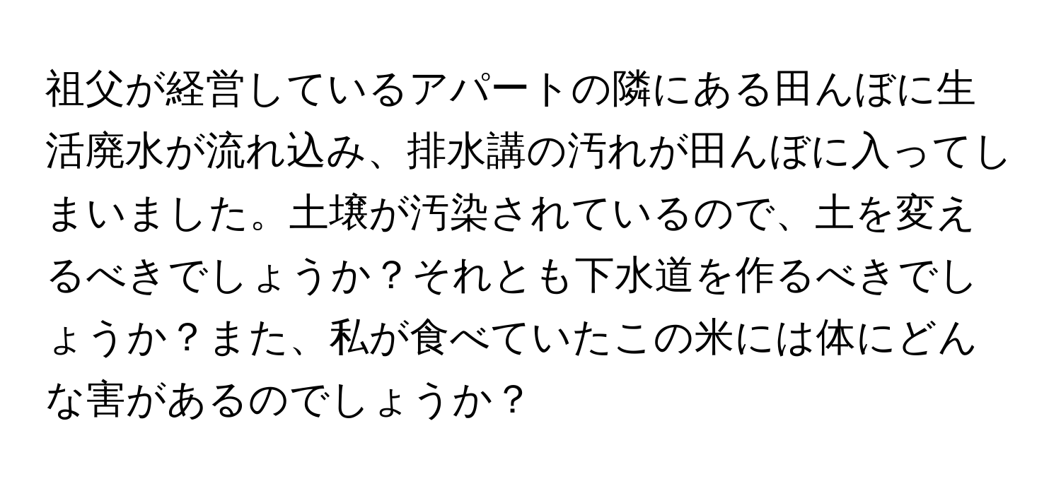 祖父が経営しているアパートの隣にある田んぼに生活廃水が流れ込み、排水講の汚れが田んぼに入ってしまいました。土壌が汚染されているので、土を変えるべきでしょうか？それとも下水道を作るべきでしょうか？また、私が食べていたこの米には体にどんな害があるのでしょうか？