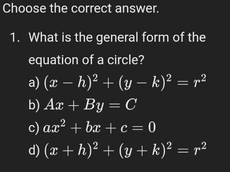 Choose the correct answer.
1. What is the general form of the
equation of a circle?
a) (x-h)^2+(y-k)^2=r^2
b) Ax+By=C
c) ax^2+bx+c=0
d) (x+h)^2+(y+k)^2=r^2