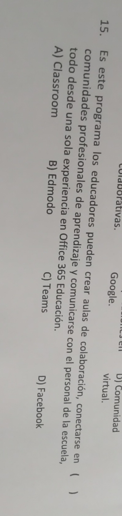 Comunidad
olaborativas. Google. virtual.
15. Es este programa los educadores pueden crear aulas de colaboración, conectarse en ( )
comunidades profesionales de aprendizaje y comunicarse con el personal de la escuela,
todo desde una sola experiencia en Office 365 Educación.
A) Classroom B) Edmodo C) Teams D) Facebook