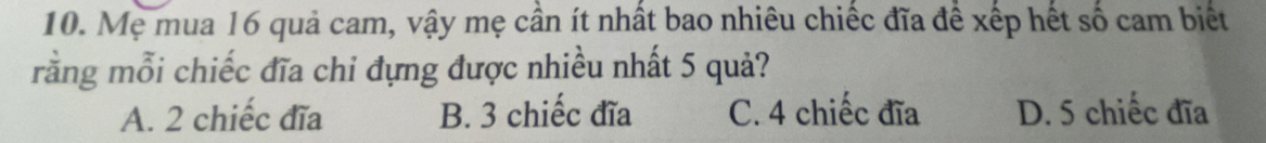 Mẹ mua 16 quả cam, vậy mẹ cần ít nhất bao nhiêu chiếc đĩa để xếp hết số cam biết
rằng mỗi chiếc đĩa chi đựng được nhiều nhất 5 quả?
A. 2 chiếc đĩa B. 3 chiếc đĩa C. 4 chiếc đĩa D. 5 chiếc đĩa