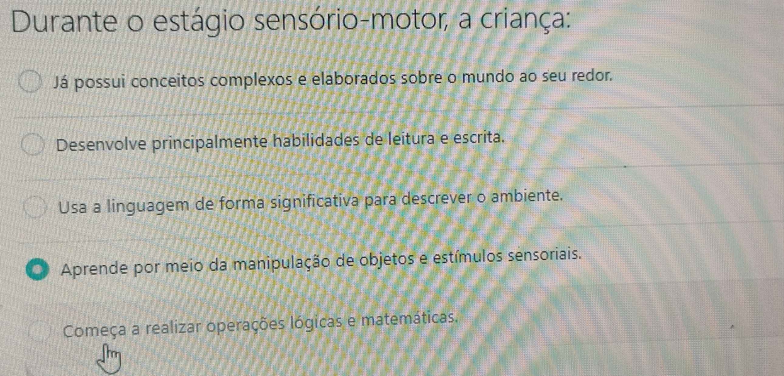 Durante o estágio sensório-motor; a criança:
Já possui conceitos complexos e elaborados sobre o mundo ao seu redor.
Desenvolve principalmente habilidades de leitura e escrita.
Usa a linguagem de forma significativa para descrever o ambiente.
Aprende por meio da manipulação de objetos e estímulos sensoriais.
Começa a realizar operações lógicas e matemáticas