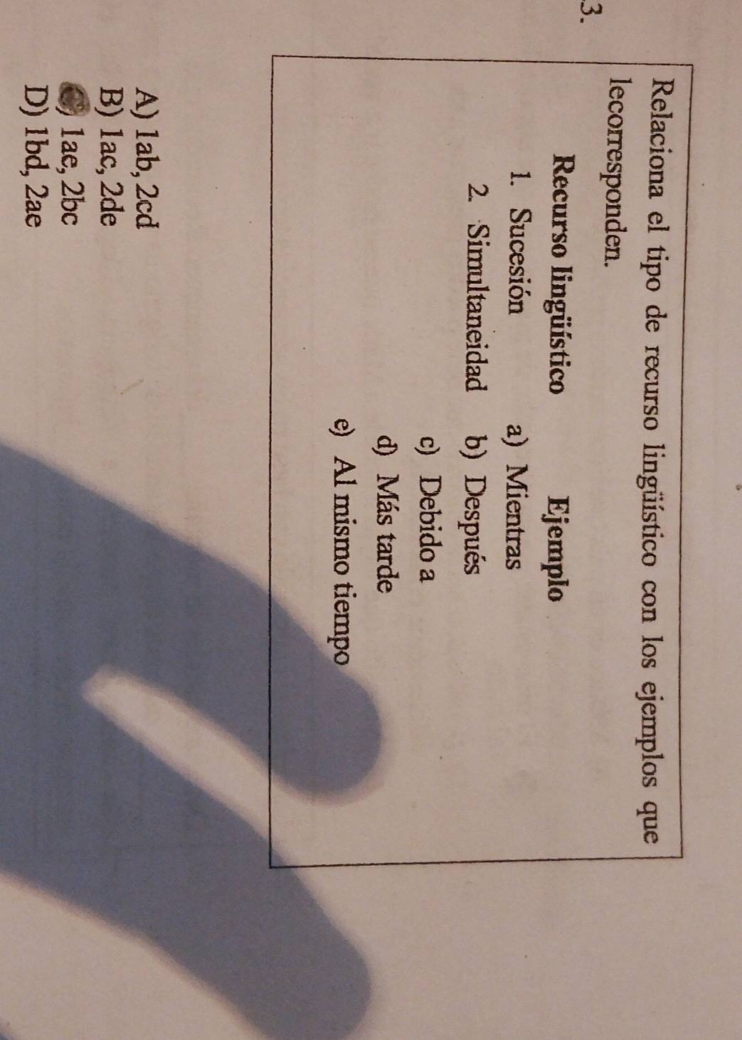 Relaciona el tipo de recurso lingüístico con los ejemplos que
lecorresponden.
3.
Recurso lingüístico Ejemplo
1. Sucesión a) Mientras
2. Simultaneidad b) Después
c) Debido a
d) Más tarde
e) Al mismo tiempo
A) 1ab, 2cd
B) 1ac, 2de
C) 1ae, 2bc
D) 1bd, 2ae