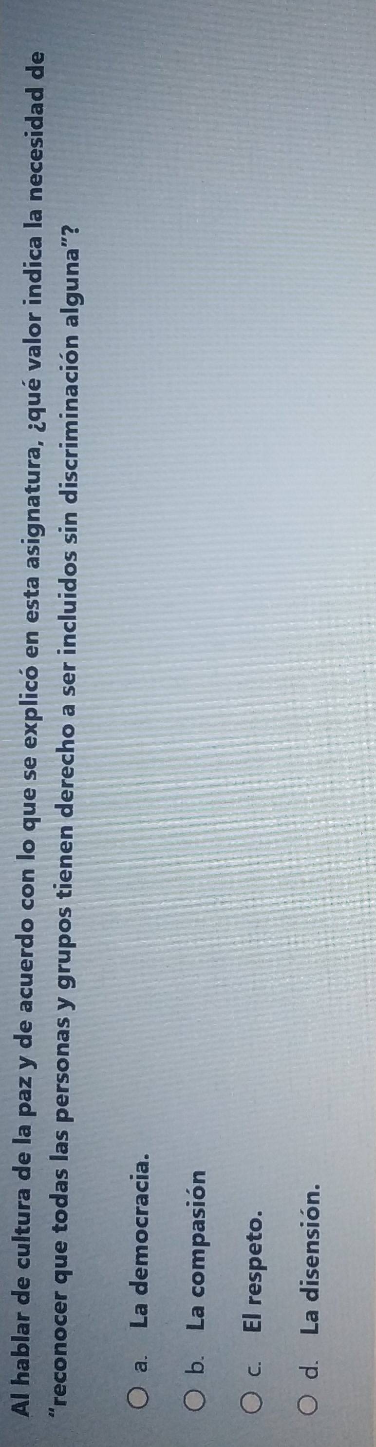 Al hablar de cultura de la paz y de acuerdo con lo que se explicó en esta asignatura, ¿qué valor indica la necesidad de
“reconocer que todas las personas y grupos tienen derecho a ser incluidos sin discriminación alguna”?
a. La democracia.
b. La compasión
c. El respeto.
d. La disensión.