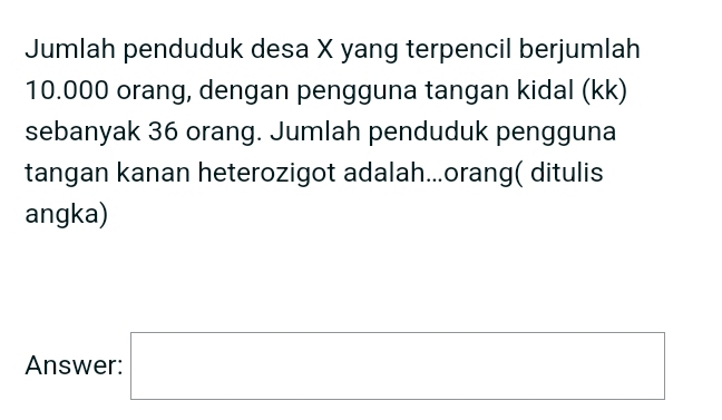 Jumlah penduduk desa X yang terpencil berjumlah
10.000 orang, dengan pengguna tangan kidal (kk) 
sebanyak 36 orang. Jumlah penduduk pengguna 
tangan kanan heterozigot adalah...orang( ditulis 
angka) 
Answer: □