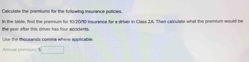 Calculate the premiums for the following insurance policies. 
In the table, find the premium for 10/20/10 insurance for a driver in Class 2A. Then calculate what the premium would be 
the year after this driver has four accidents. 
Use the thousands comma where applicable. 
Annual premium: $□