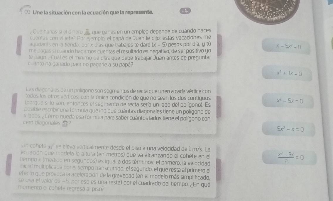 Une la situación con la ecuación que la representa. +4
¿Que harías si el dinero que ganes en un empleo depende de cuándo haces
cuentas con el jefe? Por ejemplo, el papá de Juan le dijo: estas vacaciones me
ayudaras en la tienda, por x días que trabajes te daré (x - 5) pesos por día, y tú
x-5x^2=0
me pagas si cuando hagamos cuentas el resultado es negativo, de ser positivo yo
te pago ¿Cuál es el mínimo de días que debe trabajar Juan antes de preguntar
cuanto ha ganado para no pagarle a su papá?
x^2+3x=0
Las diagonales de un polígono son segmentos de recta que unen a cada vértice con
todos los otros vértices, con la única condición de que no sean los dos contiguos
(porque si lo son, entonces el segmento de recta sería un lado del polígono). Es
x^2-5x=0
posible escribir una formula que indique cuántas diagonales tiene un polígono de
x lados ¿Como queda esa fórmula para saber cuántos lados tiene el polígono con
cero diagonales
5x^2-x=0
Un cohete x " se eleva verticalmente desde el piso a una velocidad de 1 m/s. La
ecuación que modela la altura (en metros) que va alcanzando el cohète en el  (x^2-3x)/2 =0
tiempo x (medido en segundos) es igual a dos términos: el primero, la velocidad
inicial multiplicada por el tiempo transcurrido; el segundo, el que resta al primero el
efecto que provoca la aceleración de la gravedad (en el modelo más simplificado,
se usa el valor de −5, por eso es una resta) por el cuadrado del tiempo. ¿En qué
momento el cohete regresa al piso?