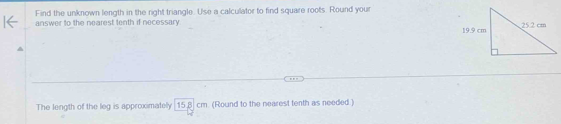 Find the unknown length in the right triangle. Use a calculator to find square roots. Round your 
answer to the nearest tenth if necessary. 
The length of the leg is approximately [15.8 cm. (Round to the nearest tenth as needed.)