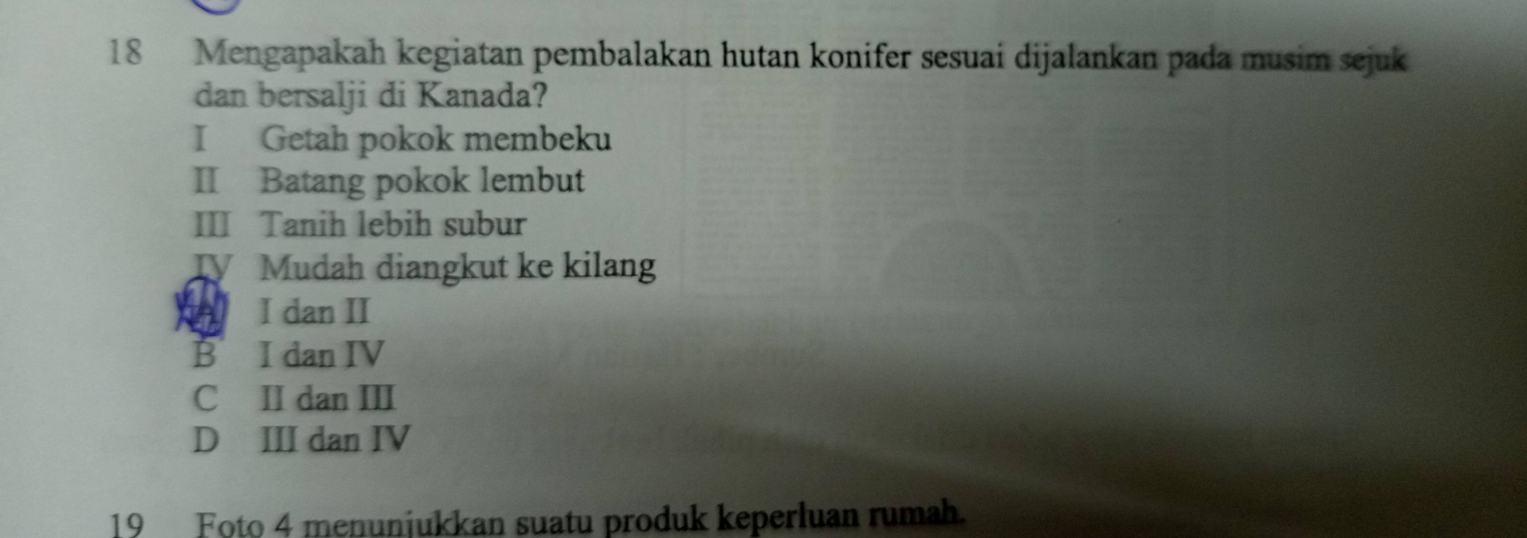 Mengapakah kegiatan pembalakan hutan konifer sesuai dijalankan pada musim sejuk
dan bersalji di Kanada?
I Getah pokok membeku
II Batang pokok lembut
III Tanih lebih subur
TV Mudah diangkut ke kilang
I dan II
B I dan IV
C II dan III
D III dan IV
19 Foto 4 menunjukkan suatu produk keperluan rumah.