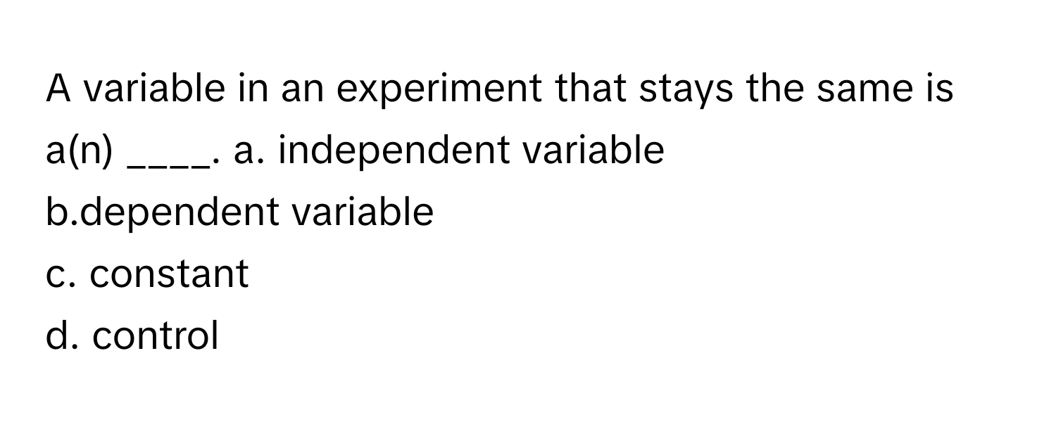 A variable in an experiment that stays the same is a(n) ____.  a. independent variable
b.dependent variable
c. constant
d. control