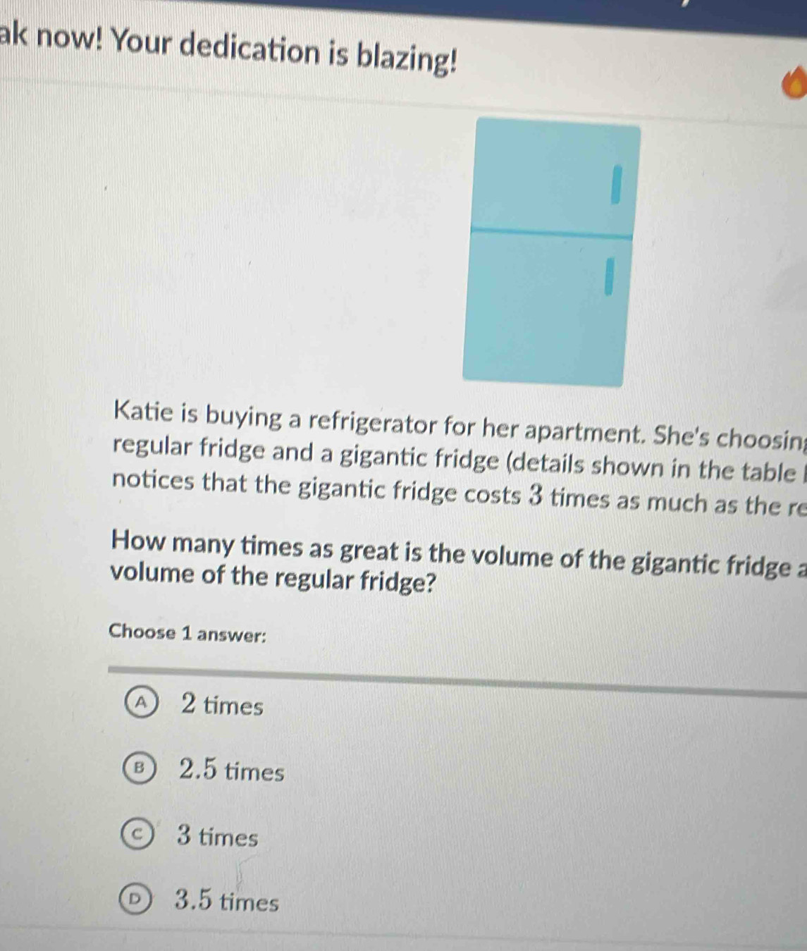 ak now! Your dedication is blazing!
Katie is buying a refrigerator for her apartment. She's choosin;
regular fridge and a gigantic fridge (details shown in the table 
notices that the gigantic fridge costs 3 times as much as the re
How many times as great is the volume of the gigantic fridge a
volume of the regular fridge?
Choose 1 answer:
A 2 times
B 2.5 times
c 3 times
D 3.5 times