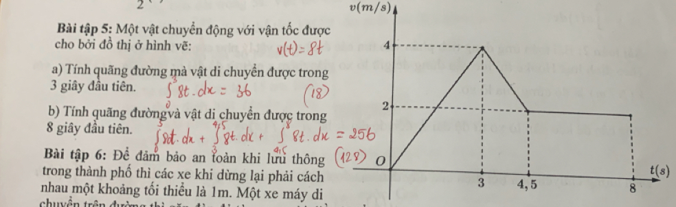 v(m/s)
Bài tập 5: Một vật chuyển động với vận tốc đư
cho bởi đồ thị ở hình vẽ: 
a) Tính quãng đường mà vật di chuyển được tro
3 giây đầu tiên.
b) Tính quãng đườngvà vật di chuyển được tron
8 giây đầu tiên.
Bài tập 6: Để đảm bảo an toàn khi lưu thôn
trong thành phố thì các xe khi dừng lại phải các
nhau một khoảng tối thiểu là 1m. Một xe máy d
chuyên trê