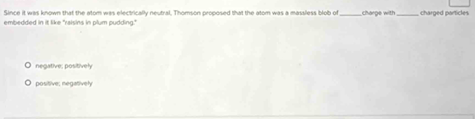 Since it was known that the atom was electrically neutral, Thomson proposed that the atom was a massless blob of _charge with _charged particles
embedded in it like "raisins in plum pudding."
negative; positively
positive; negatively