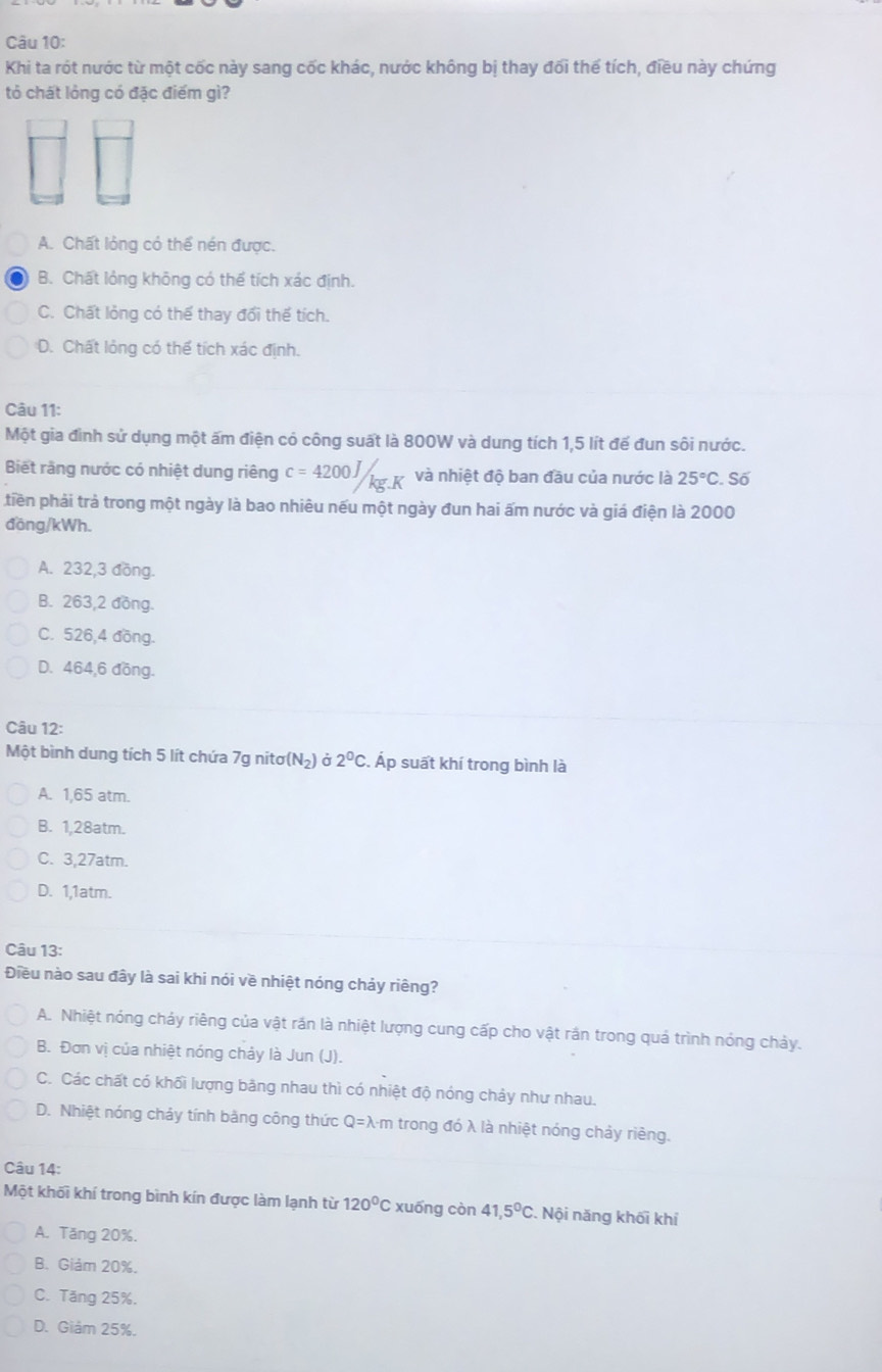 Khi ta rót nước từ một cốc này sang cốc khác, nước không bị thay đối thể tích, điều này chứng
tỏ chất lỏng có đặc điểm gì?
A. Chất lỏng có thể nén được.
B. Chất lỏng không có thể tích xác định.
C. Chất lỏng có thể thay đổi thể tích.
D. Chất lỏng có thể tích xác định.
Câu 11:
Một gia đình sử dụng một ấm điện có công suất là 800W và dung tích 1,5 lít đế đun sôi nước.
Biết răng nước có nhiệt dung riêng c=4200J/kg.K và nhiệt độ ban đầu của nước là 25°C. Số
tiền phải trả trong một ngày là bao nhiêu nếu một ngày đun hai ấm nước và giá điện là 2000
đồng/kWh.
A. 232,3 đồng.
B. 263,2 đồng.
C. 526,4 đồng.
D. 464,6 đồng.
Câu 12:
Một bình dung tích 5 lít chứa 7g nitơ(N₂) ở 2^0CC. Áp suất khí trong bình là
A. 1,65 atm.
B. 1,28atm.
C. 3,27atm.
D. 1,1atm.
Câu 13:
Điều nào sau đây là sai khi nói về nhiệt nóng chảy riêng?
A. Nhiệt nóng chảy riêng của vật rần là nhiệt lượng cung cấp cho vật rán trong quá trình nóng chảy.
B. Đơn vị của nhiệt nóng chảy là Jun (J).
C. Các chất có khối lượng băng nhau thì có nhiệt độ nóng chảy như nhau.
D. Nhiệt nóng chảy tính bằng công thức Q=lambda Am trong đó λ là nhiệt nóng chảy riêng.
Câu 14:
Một khối khí trong bình kín được làm lạnh từ 120°C xuống còn 41,5°C. Nội năng khối khí
A. Tăng 20%.
B. Giảm 20%.
C. Tăng 25%.
D. Giám 25%.